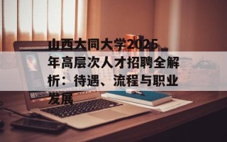 山西大同大学2025年高层次人才招聘全解析：待遇、流程与职业发展