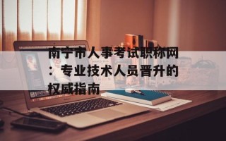 南宁市人事考试职称网：专业技术人员晋升的权威指南