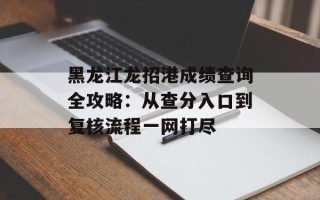 黑龙江龙招港成绩查询全攻略：从查分入口到复核流程一网打尽