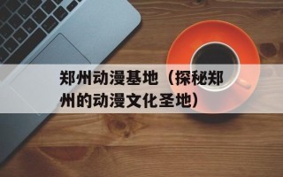郑州动漫基地（探秘郑州的动漫文化圣地）