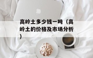 高岭土多少钱一吨（高岭土的价格及市场分析）