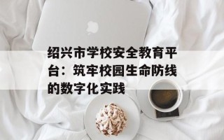 绍兴市学校安全教育平台：筑牢校园生命防线的数字化实践