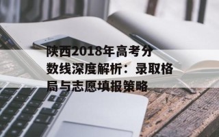 陕西2018年高考分数线深度解析：录取格局与志愿填报策略
