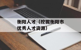 衡阳人才（挖掘衡阳市优秀人才资源）