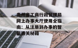 贵州省工商行政管理局网上办事大厅使用全指南：从注册到办事的智能通关秘籍