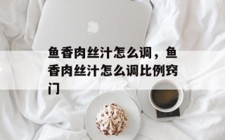 鱼香肉丝汁怎么调，鱼香肉丝汁怎么调比例窍门