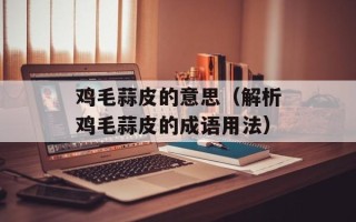 鸡毛蒜皮的意思（解析鸡毛蒜皮的成语用法）