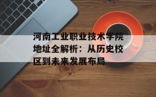 河南工业职业技术学院地址全解析：从历史校区到未来发展布局