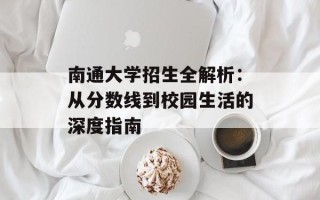 南通大学招生全解析：从分数线到校园生活的深度指南