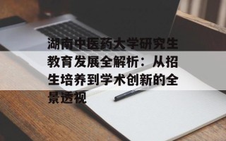 湖南中医药大学研究生教育发展全解析：从招生培养到学术创新的全景透视