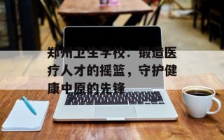 郑州卫生学校：锻造医疗人才的摇篮，守护健康中原的先锋