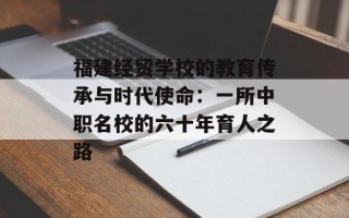 福建经贸学校的教育传承与时代使命：一所中职名校的六十年育人之路