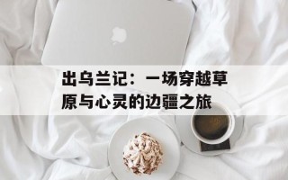 出乌兰记：一场穿越草原与心灵的边疆之旅