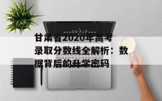 甘肃省2020年高考录取分数线全解析：数据背后的升学密码