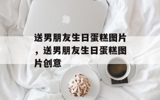 送男朋友生日蛋糕图片，送男朋友生日蛋糕图片创意