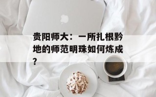 贵阳师大：一所扎根黔地的师范明珠如何炼成？