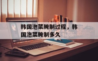 韩国泡菜腌制过程，韩国泡菜腌制多久