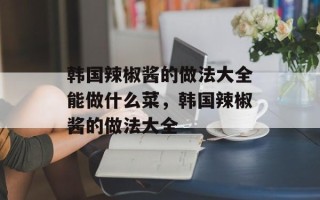 韩国辣椒酱的做法大全能做什么菜，韩国辣椒酱的做法大全