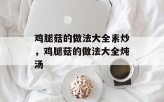 鸡腿菇的做法大全素炒，鸡腿菇的做法大全炖汤