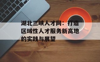 湖北三峡人才网：打造区域性人才服务新高地的实践与展望