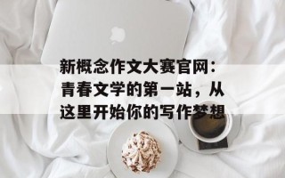 新概念作文大赛官网：青春文学的第一站，从这里开始你的写作梦想