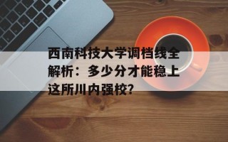 西南科技大学调档线全解析：多少分才能稳上这所川内强校？