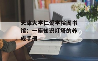天津大学仁爱学院图书馆：一座知识灯塔的养成手册