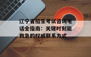 辽宁省招生考试咨询电话全指南：关键时刻能救急的权威联系方式