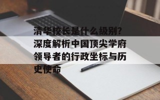 清华校长是什么级别？深度解析中国顶尖学府领导者的行政坐标与历史使命