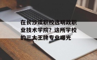 在长沙读职校选明政职业技术学院？这所学校的三大王牌专业曝光