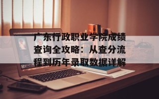 广东行政职业学院成绩查询全攻略：从查分流程到历年录取数据详解