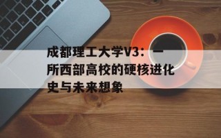 成都理工大学V3：一所西部高校的硬核进化史与未来想象