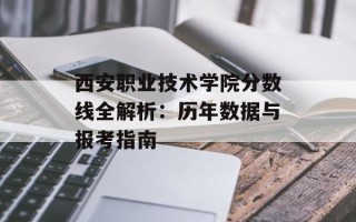 西安职业技术学院分数线全解析：历年数据与报考指南