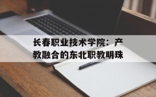 长春职业技术学院：产教融合的东北职教明珠