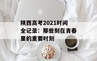 陕西高考2021时间全记录：那些刻在青春里的重要时刻