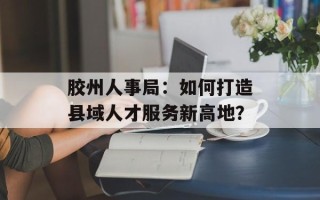 胶州人事局：如何打造县域人才服务新高地？