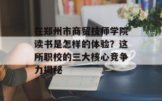 在郑州市商贸技师学院读书是怎样的体验？这所职校的三大核心竞争力揭秘