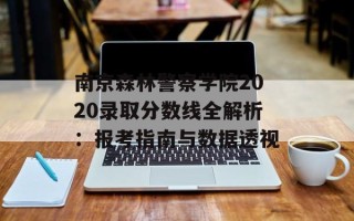 南京森林警察学院2020录取分数线全解析：报考指南与数据透视