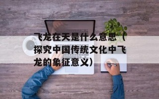 飞龙在天是什么意思（探究中国传统文化中飞龙的象征意义）