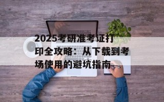 2025考研准考证打印全攻略：从下载到考场使用的避坑指南