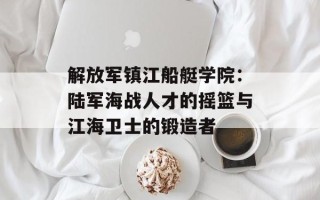 解放军镇江船艇学院：陆军海战人才的摇篮与江海卫士的锻造者