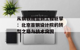 从钢铁摇篮到工程巨擘：北京首钢设计院的转型之路与技术突围