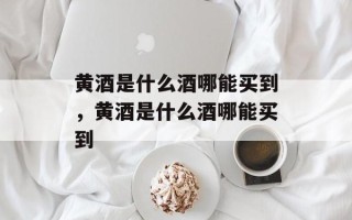 黄酒是什么酒哪能买到，黄酒是什么酒哪能买到