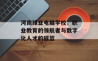河南绿业电脑学校：职业教育的领航者与数字化人才的摇篮