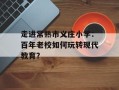 走进常熟市义庄小学：百年老校如何玩转现代教育？