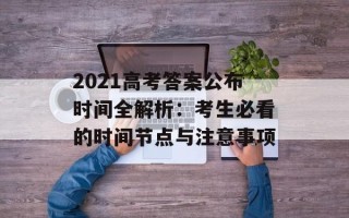 2021高考答案公布时间全解析：考生必看的时间节点与注意事项