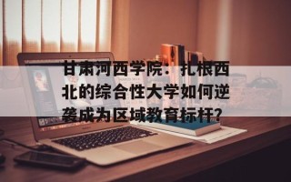 甘肃河西学院：扎根西北的综合性大学如何逆袭成为区域教育标杆？