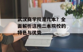 武汉商学院是几本？全面解析这所二本院校的特色与优势