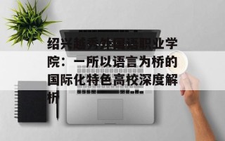 绍兴越秀外国语职业学院：一所以语言为桥的国际化特色高校深度解析