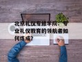 北京礼仪专修学院：专业礼仪教育的领航者如何炼成？